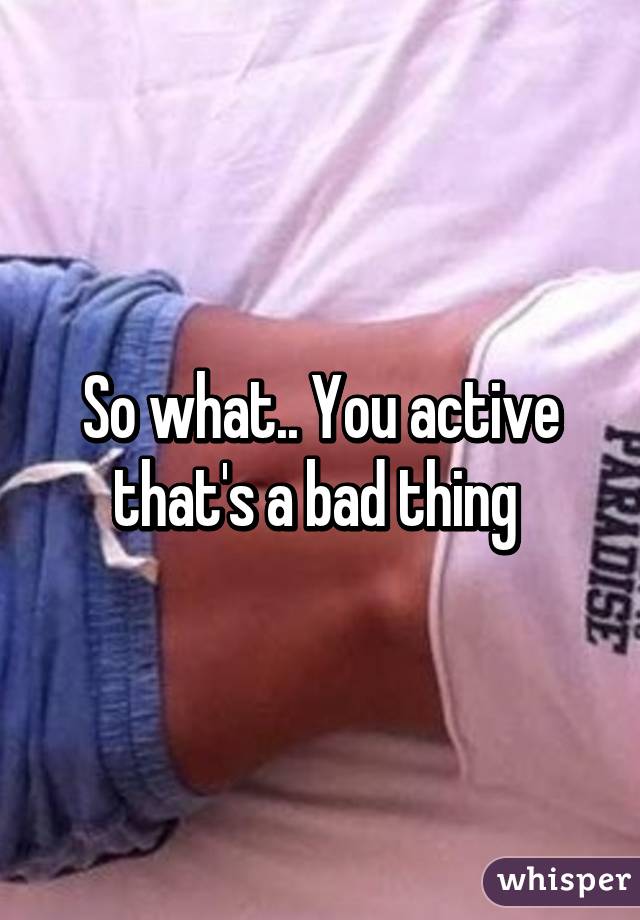 So what.. You active that's a bad thing 