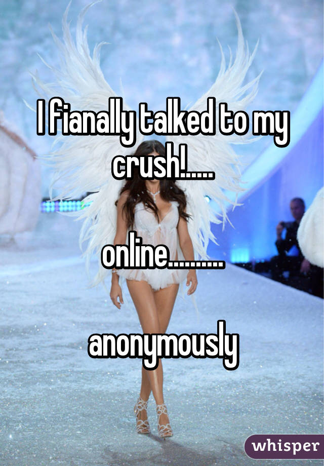 I fianally talked to my crush!.....

online..........

anonymously