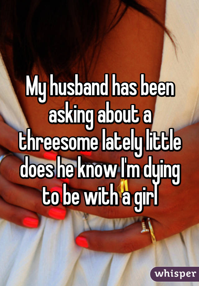 My husband has been asking about a threesome lately little does he know I'm dying to be with a girl