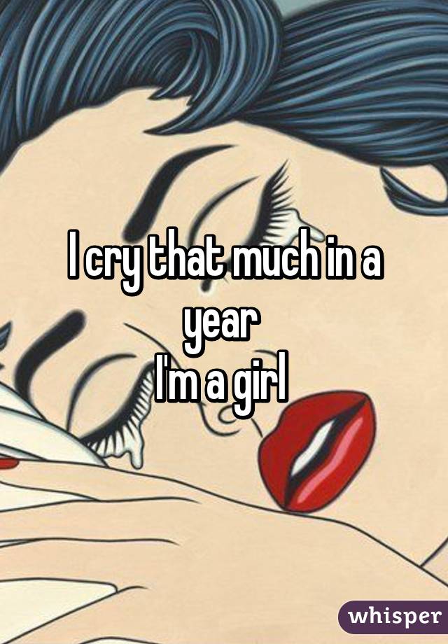 I cry that much in a year 
I'm a girl 