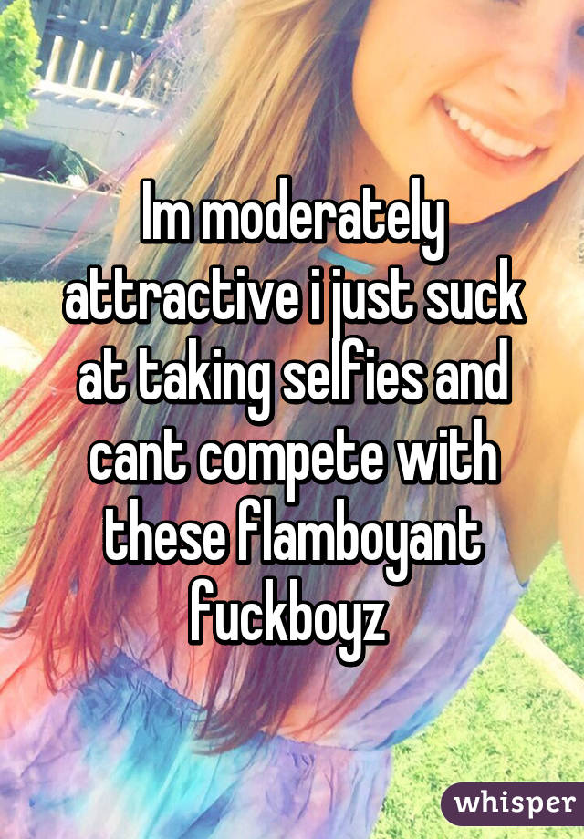 Im moderately attractive i just suck at taking selfies and cant compete with these flamboyant fuckboyz 