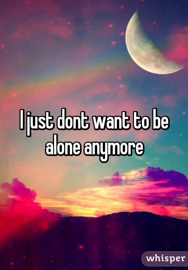 I just dont want to be alone anymore