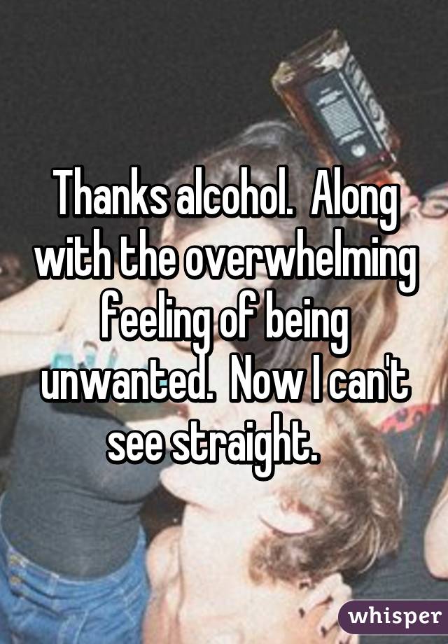 Thanks alcohol.  Along with the overwhelming feeling of being unwanted.  Now I can't see straight.   