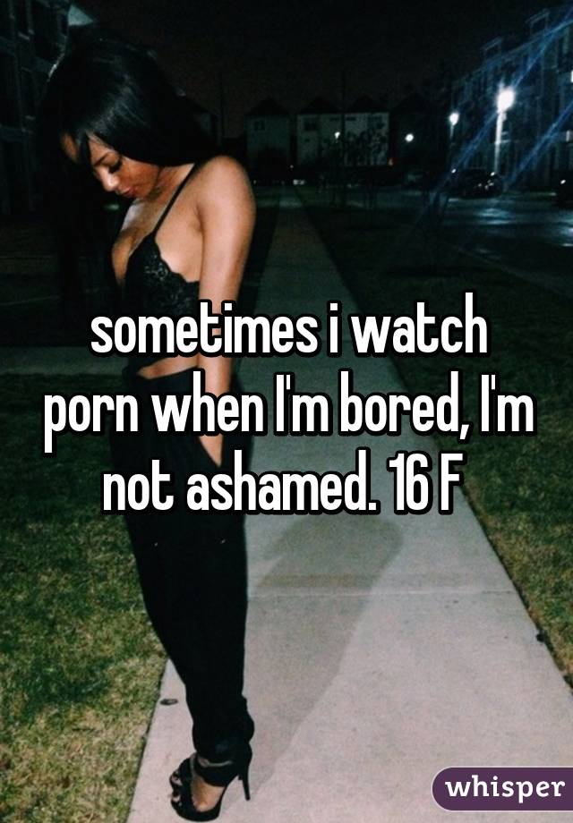 sometimes i watch porn when I'm bored, I'm not ashamed. 16 F 