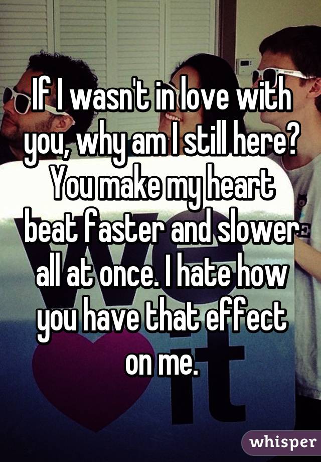 If I wasn't in love with you, why am I still here? You make my heart beat faster and slower all at once. I hate how you have that effect on me.