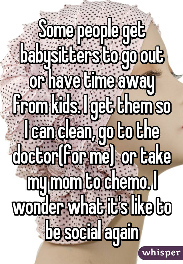 Some people get babysitters to go out or have time away from kids. I get them so I can clean, go to the doctor(for me)  or take my mom to chemo. I wonder what it's like to be social again