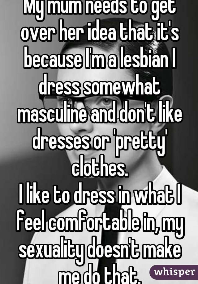 My mum needs to get over her idea that it's because I'm a lesbian I dress somewhat masculine and don't like dresses or 'pretty' clothes.
I like to dress in what I feel comfortable in, my sexuality doesn't make me do that.