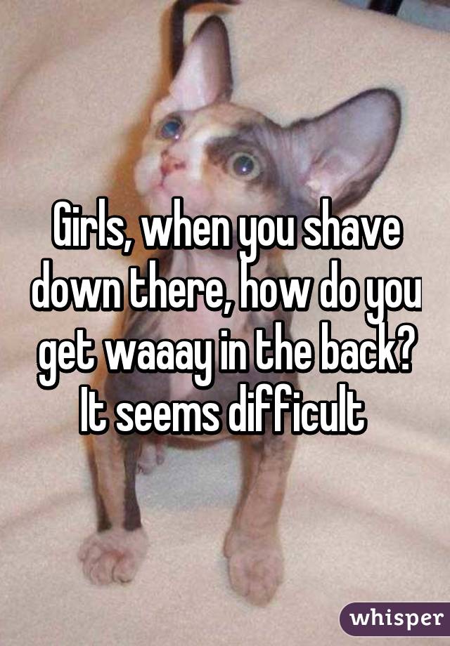 Girls, when you shave down there, how do you get waaay in the back? It seems difficult 