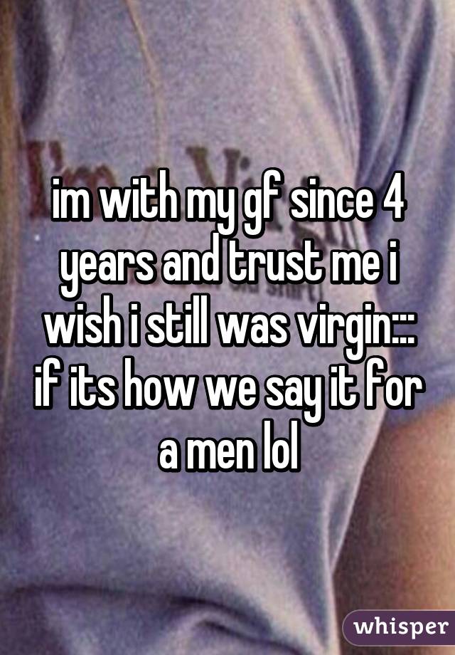 im with my gf since 4 years and trust me i wish i still was virgin::: if its how we say it for a men lol