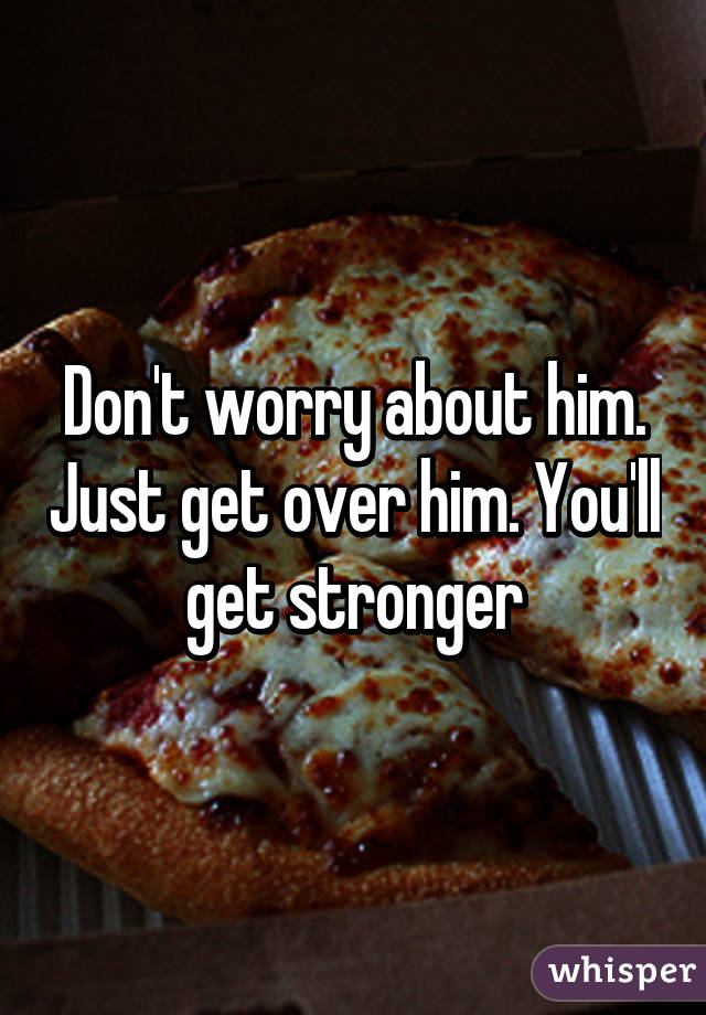 Don't worry about him. Just get over him. You'll get stronger