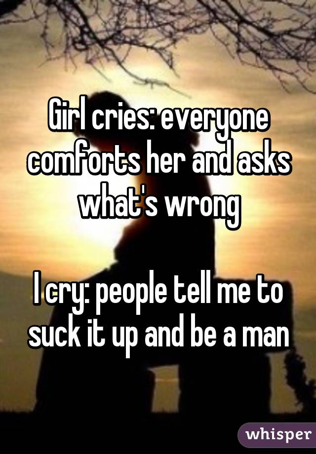 Girl cries: everyone comforts her and asks what's wrong

I cry: people tell me to suck it up and be a man