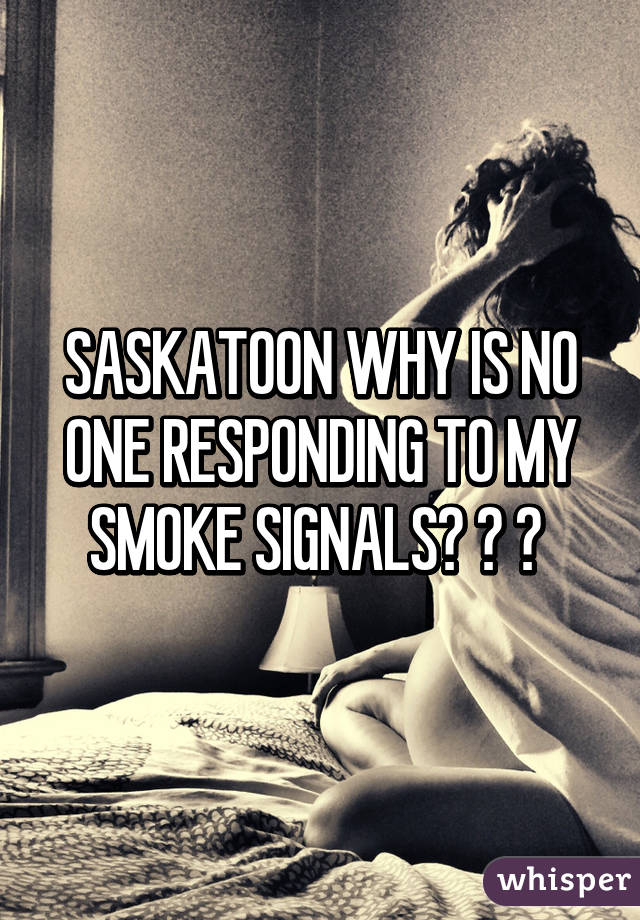 SASKATOON WHY IS NO ONE RESPONDING TO MY SMOKE SIGNALS? ? ? 