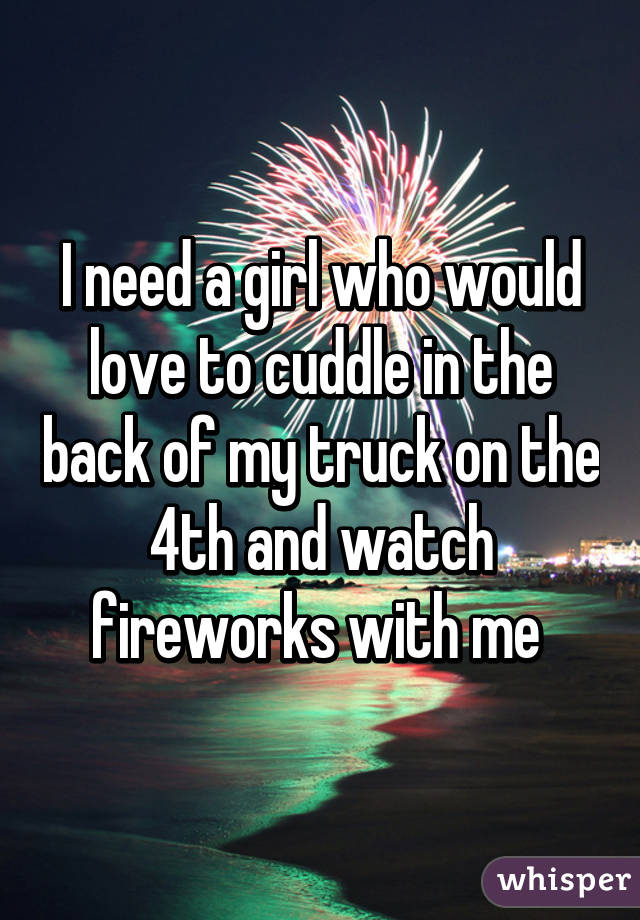 I need a girl who would love to cuddle in the back of my truck on the 4th and watch fireworks with me 