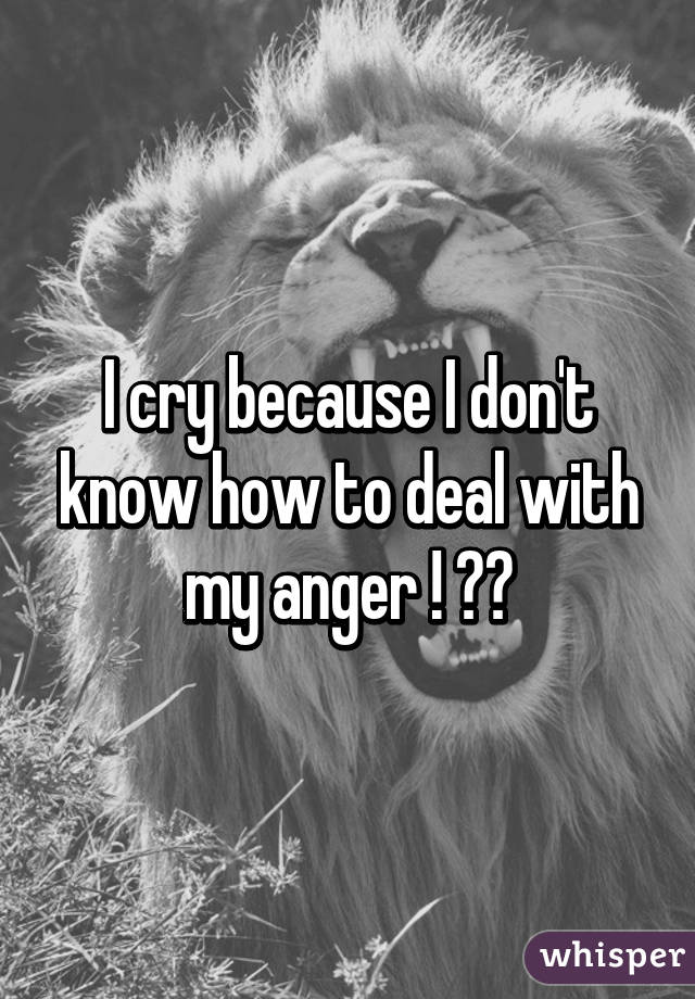 I cry because I don't know how to deal with my anger ! 😭😭