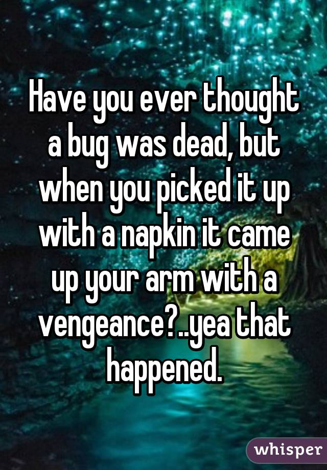 Have you ever thought a bug was dead, but when you picked it up with a napkin it came up your arm with a vengeance?..yea that happened.