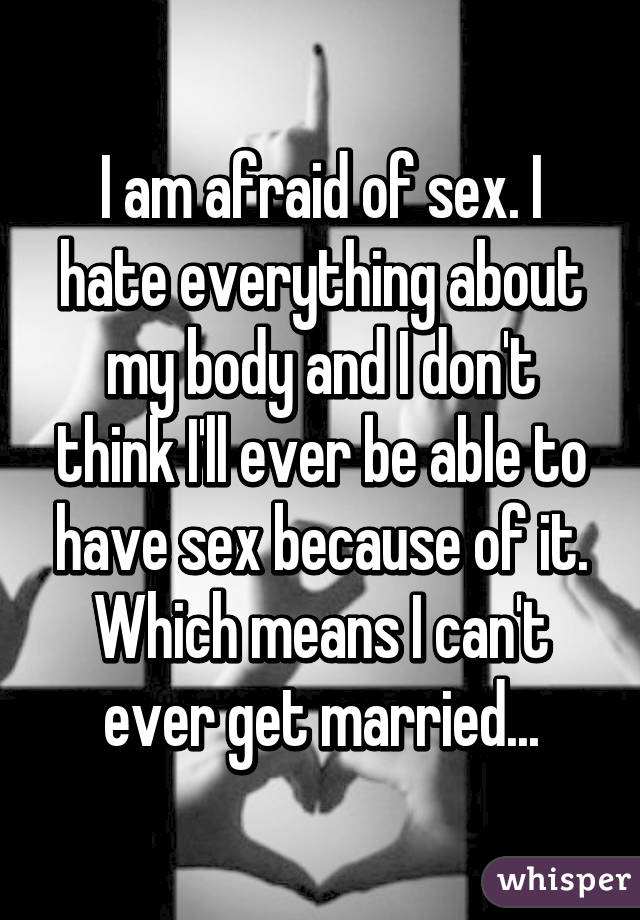 I am afraid of sex. I hate everything about my body and I don't think I'll ever be able to have sex because of it. Which means I can't ever get married...