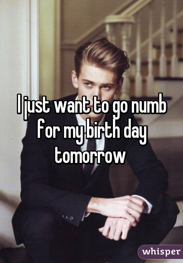 I just want to go numb for my birth day tomorrow 