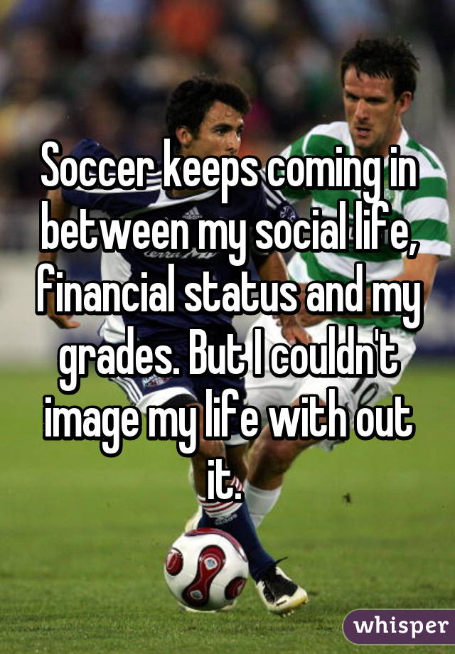 Soccer keeps coming in between my social life, financial status and my grades. But I couldn't image my life with out it. 