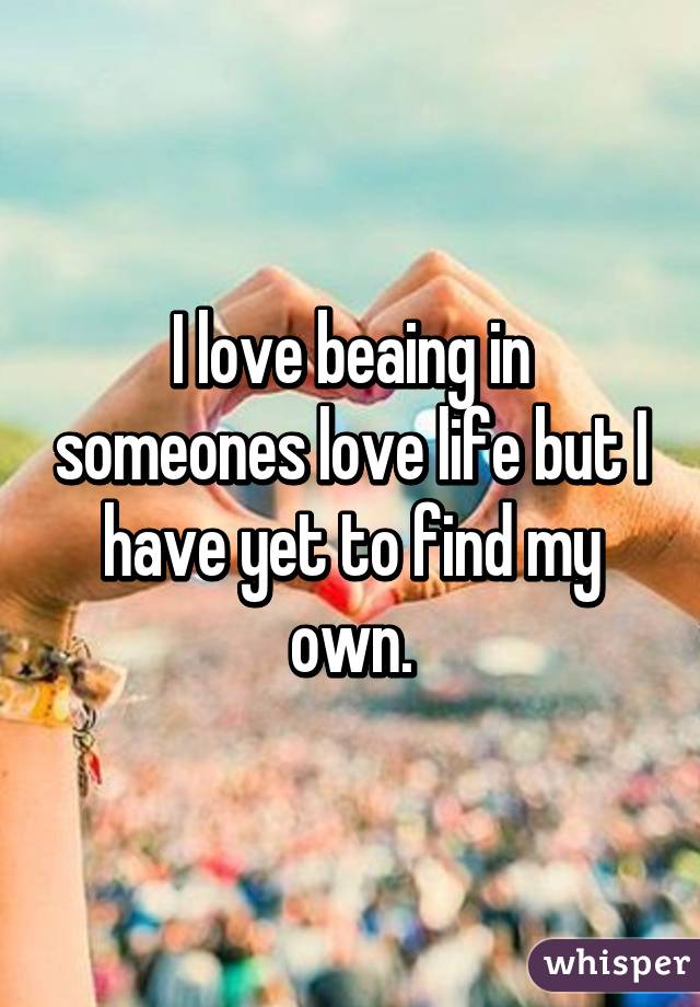 I love beaing in someones love life but I have yet to find my own.