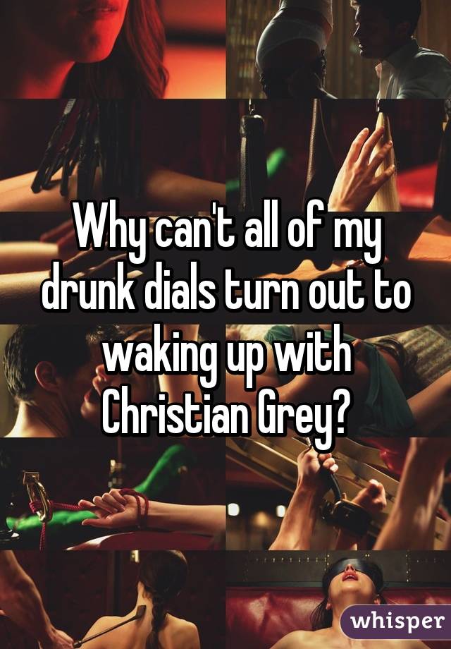 Why can't all of my drunk dials turn out to waking up with Christian Grey?