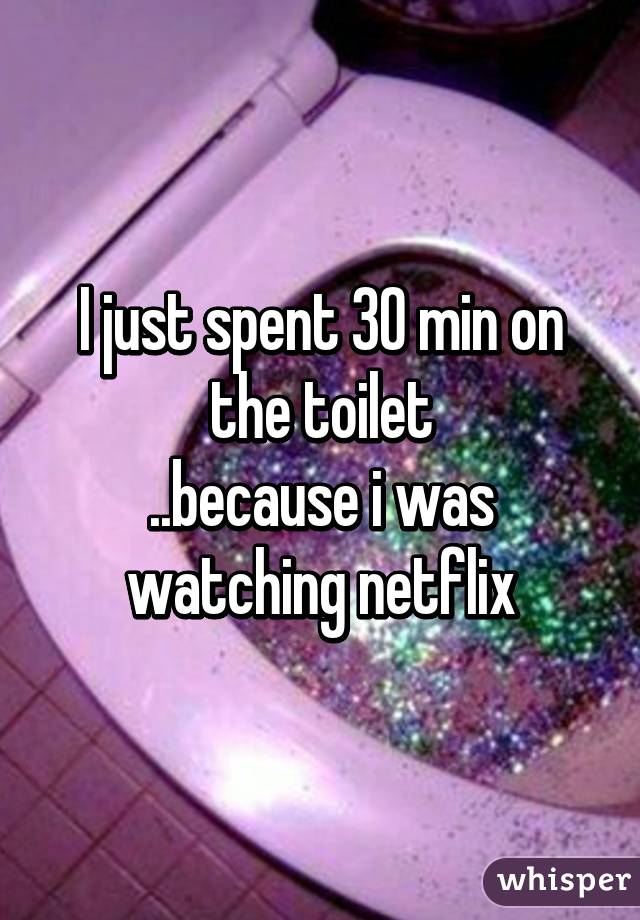 I just spent 30 min on the toilet
..because i was watching netflix