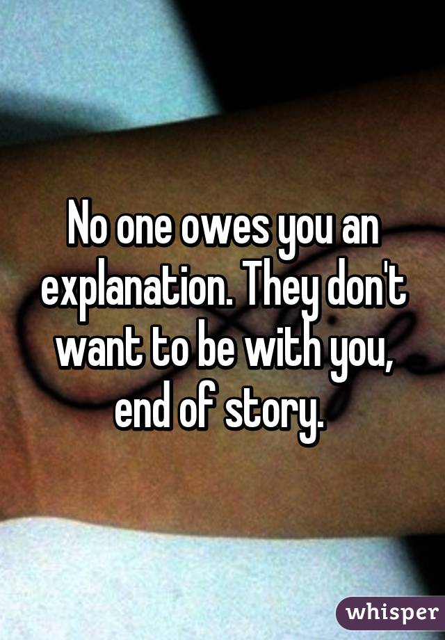 No one owes you an explanation. They don't want to be with you, end of story. 