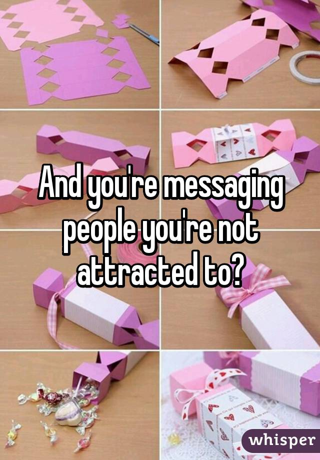 And you're messaging people you're not attracted to?