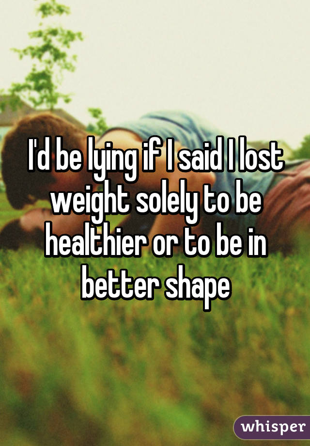 I'd be lying if I said I lost weight solely to be healthier or to be in better shape