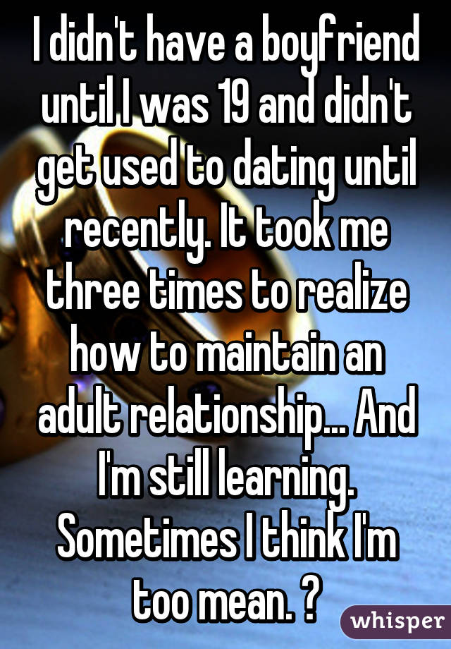 I didn't have a boyfriend until I was 19 and didn't get used to dating until recently. It took me three times to realize how to maintain an adult relationship... And I'm still learning. Sometimes I think I'm too mean. 😔