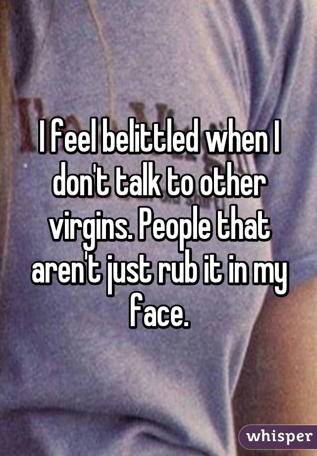 I feel belittled when I don't talk to other virgins. People that aren't just rub it in my face.