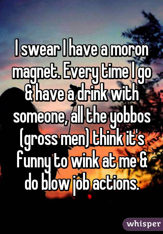 I swear I have a moron magnet. Every time I go & have a drink with someone, all the yobbos (gross men) think it's funny to wink at me & do blow job actions.