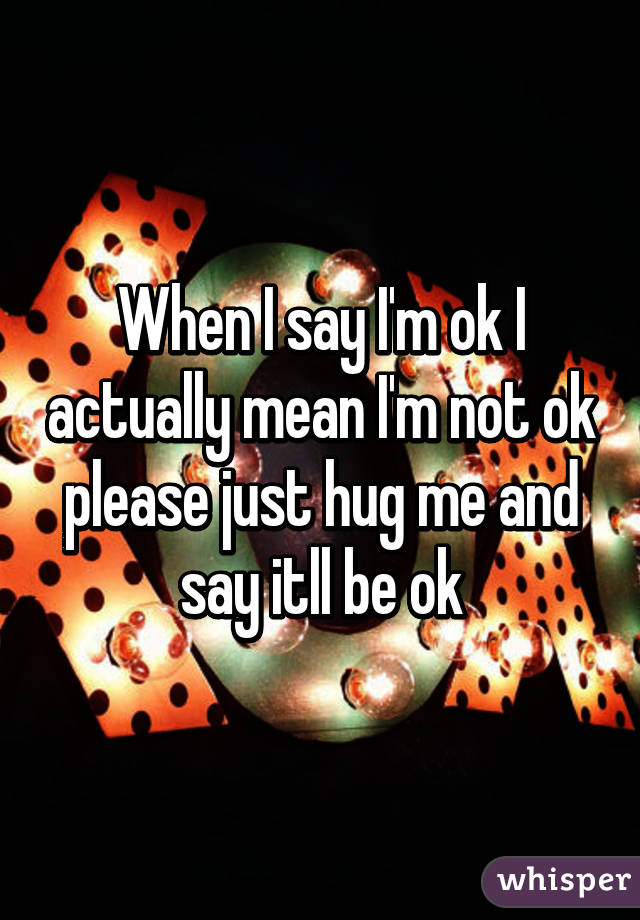 When I say I'm ok I actually mean I'm not ok please just hug me and say itll be ok