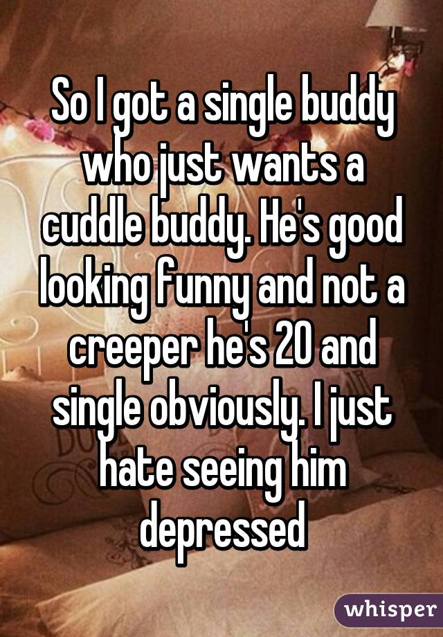 So I got a single buddy who just wants a cuddle buddy. He's good looking funny and not a creeper he's 20 and single obviously. I just hate seeing him depressed