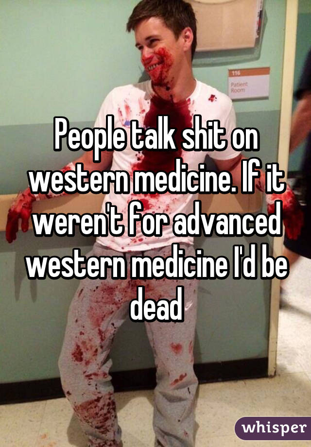 People talk shit on western medicine. If it weren't for advanced western medicine I'd be dead