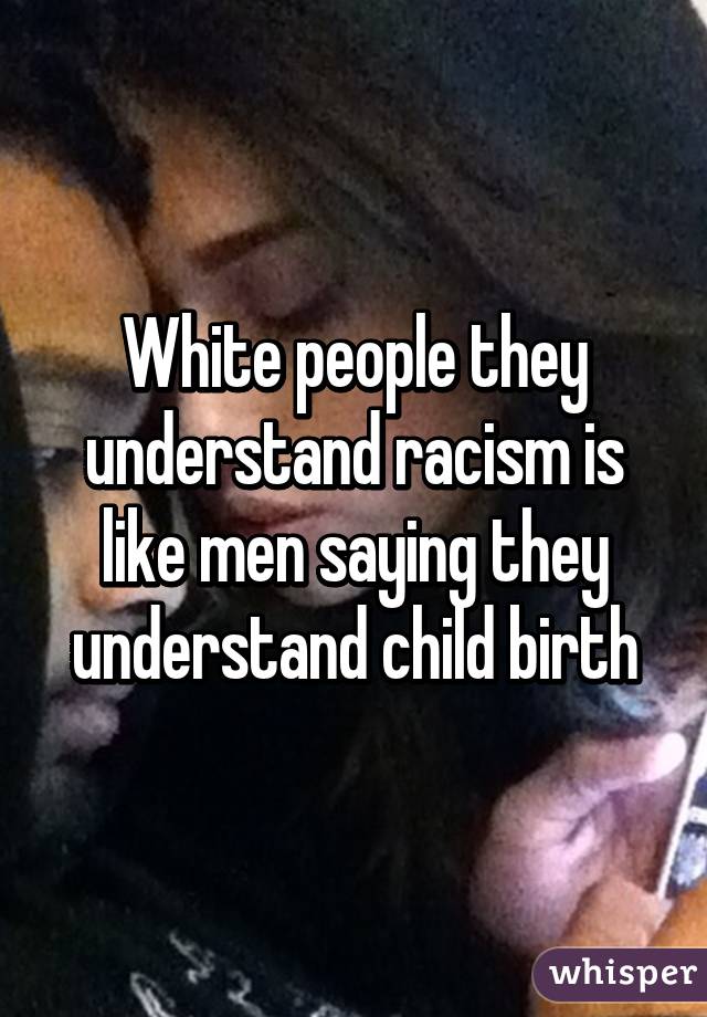 White people they understand racism is like men saying they understand child birth