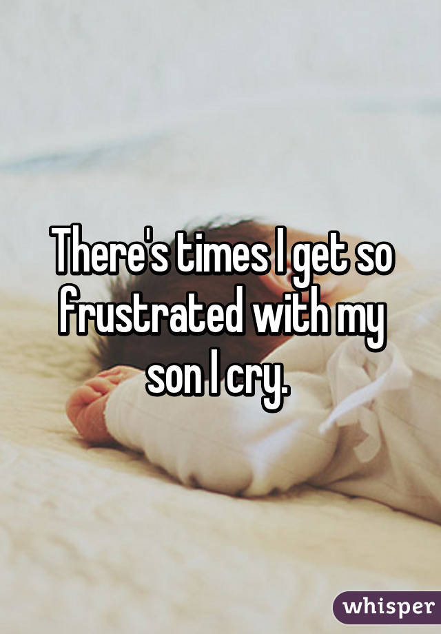 There's times I get so frustrated with my son I cry. 