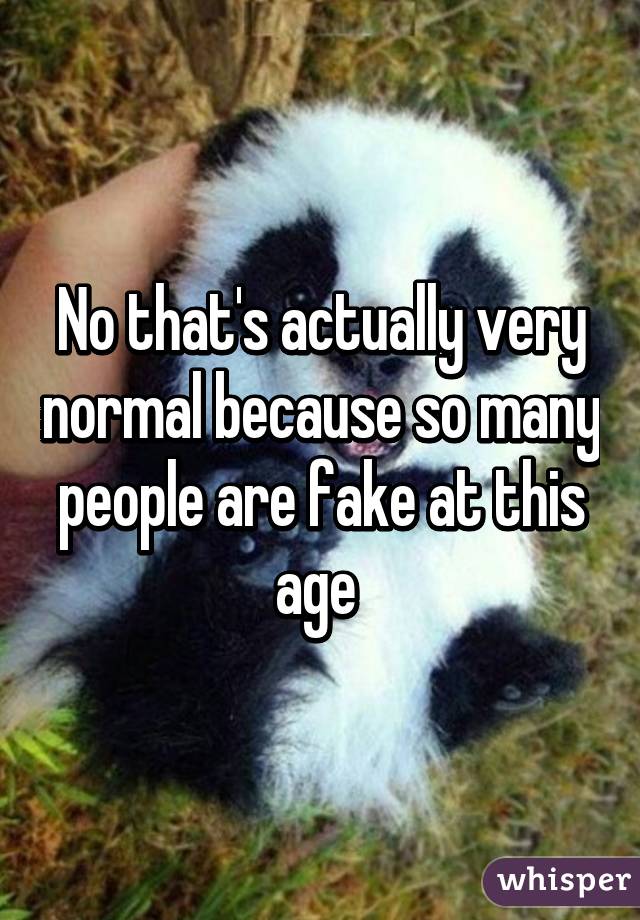 No that's actually very normal because so many people are fake at this age 