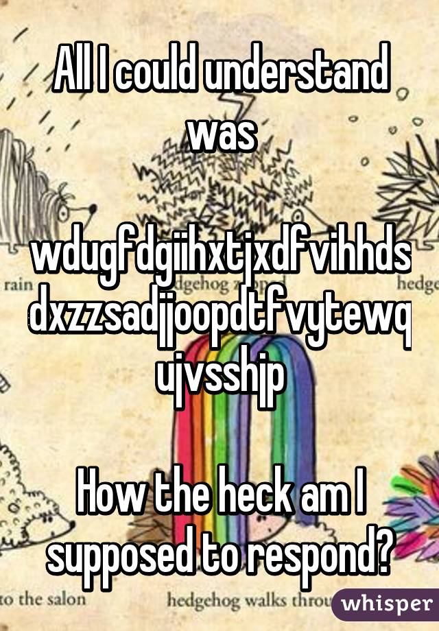 All I could understand was
 wdugfdgiihxtjxdfvihhdsdxzzsadjjoopdtfvytewqujvsshjp

How the heck am I supposed to respond?