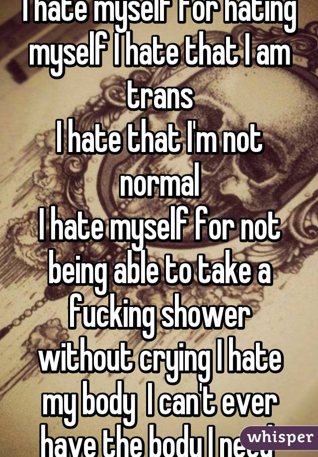 I hate myself for hating myself I hate that I am trans
I hate that I'm not normal
I hate myself for not being able to take a fucking shower without crying I hate my body  I can't ever have the body I need 