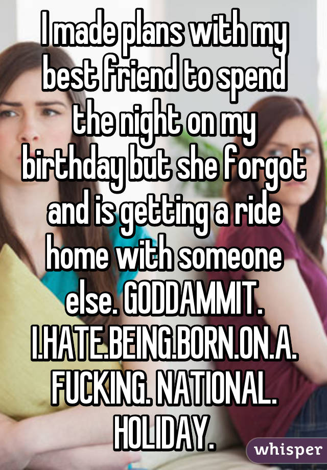 I made plans with my best friend to spend the night on my birthday but she forgot and is getting a ride home with someone else. GODDAMMIT. I.HATE.BEING.BORN.ON.A. FUCKING. NATIONAL. HOLIDAY.