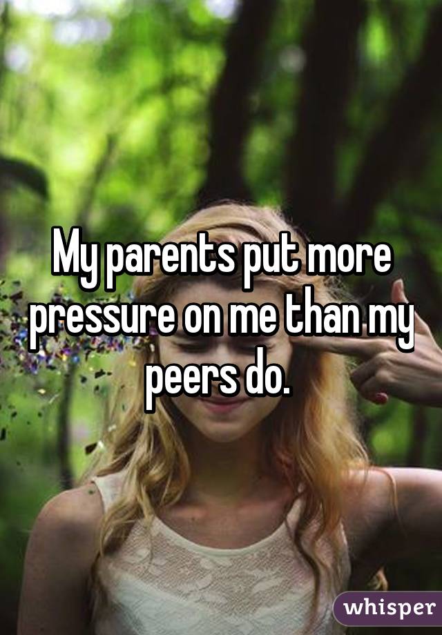 My parents put more pressure on me than my peers do. 