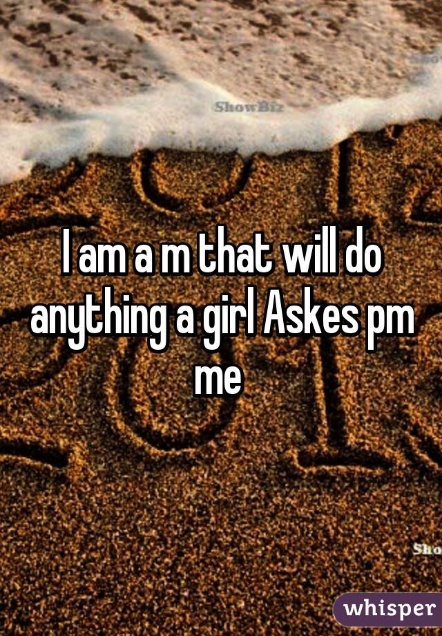 I am a m that will do anything a girl Askes pm me 