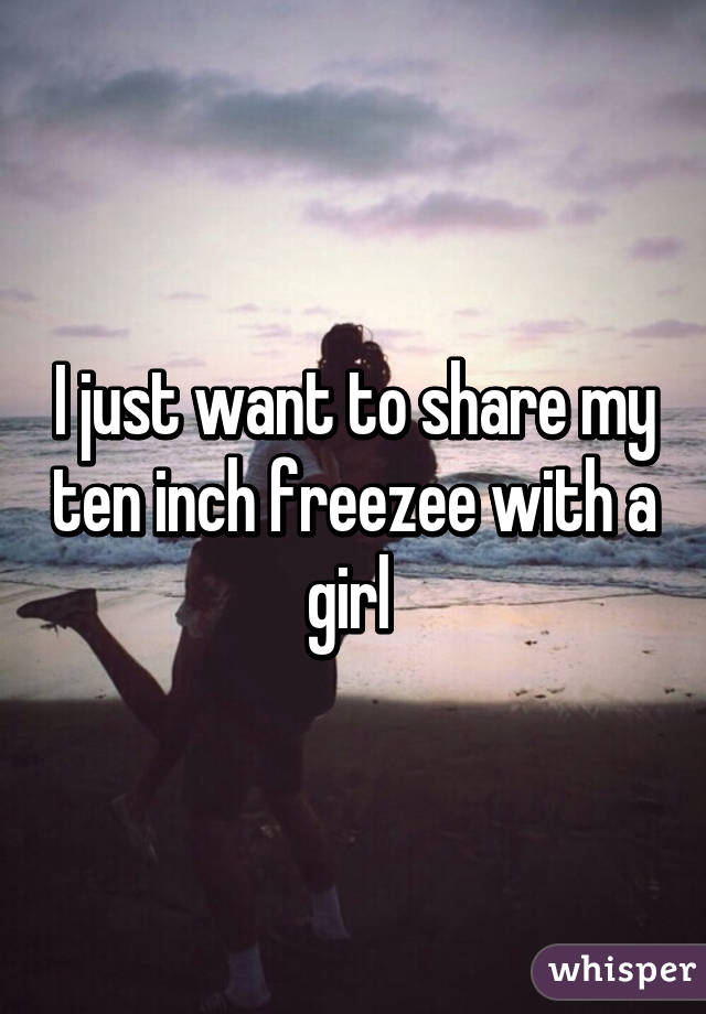 I just want to share my ten inch freezee with a girl 