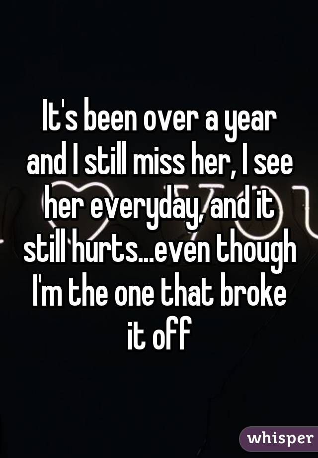 It's been over a year and I still miss her, I see her everyday, and it still hurts...even though I'm the one that broke it off