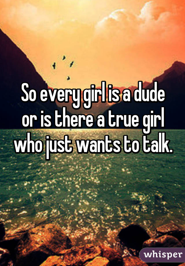 So every girl is a dude or is there a true girl who just wants to talk. 