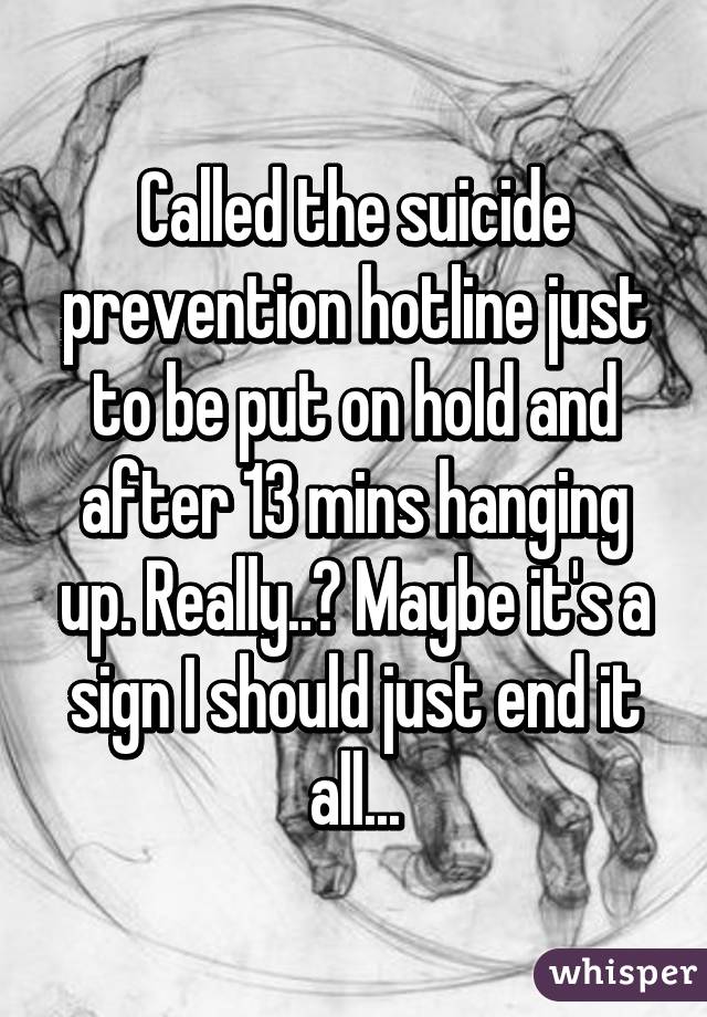 Called the suicide prevention hotline just to be put on hold and after 13 mins hanging up. Really..? Maybe it's a sign I should just end it all...