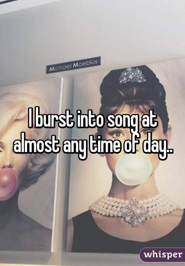 I burst into song at almost any time of day..
