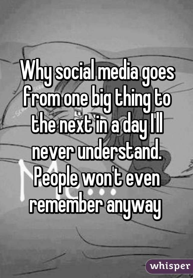 Why social media goes from one big thing to the next in a day I'll never understand. People won't even remember anyway 