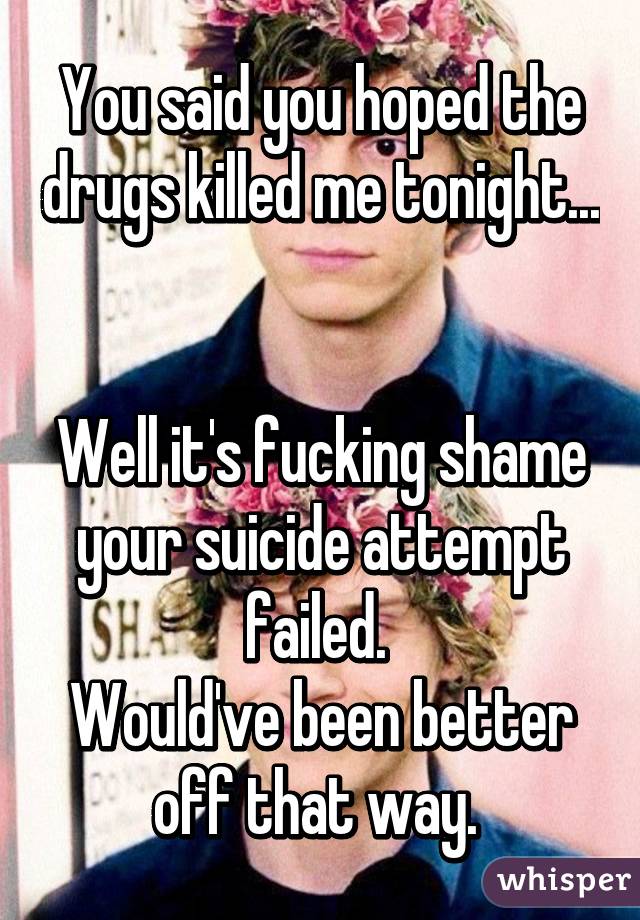 You said you hoped the drugs killed me tonight... 

Well it's fucking shame your suicide attempt failed. 
Would've been better off that way. 