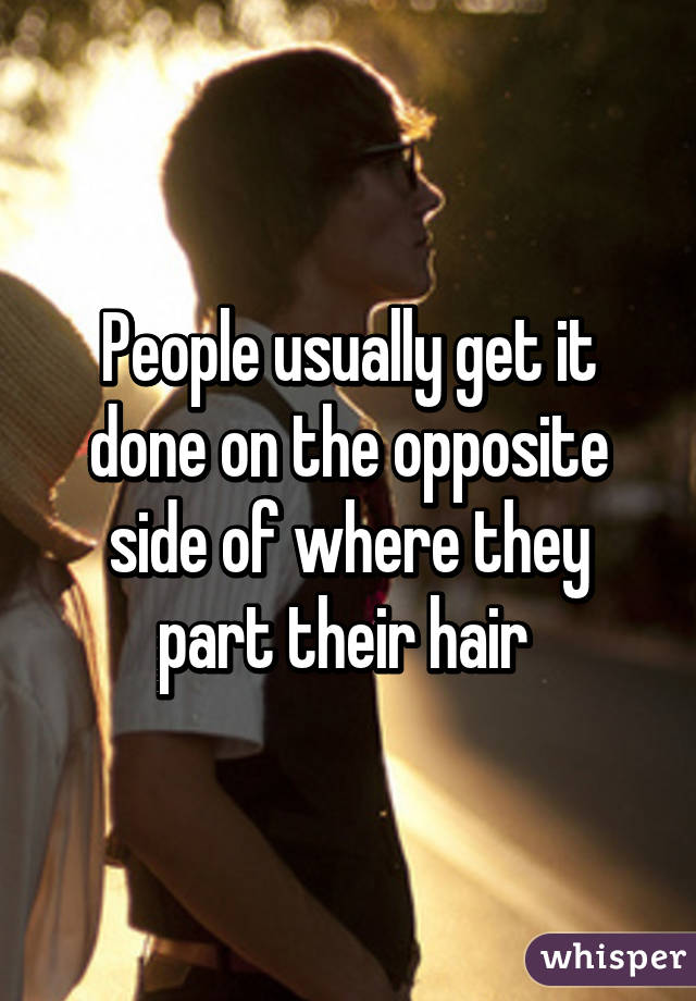People usually get it done on the opposite side of where they part their hair 